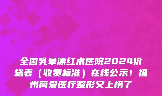 全国乳晕漂红术医院2024价格表(收费标准)在线公示!福州简爱医疗整形又上榜了