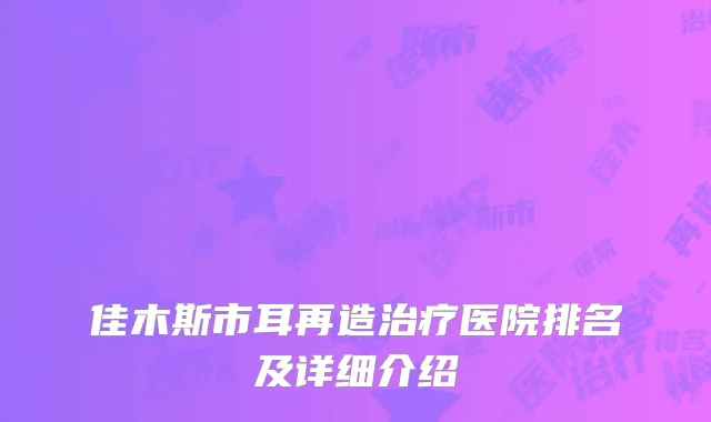 佳木斯市耳再造治疗医院排名及详细介绍