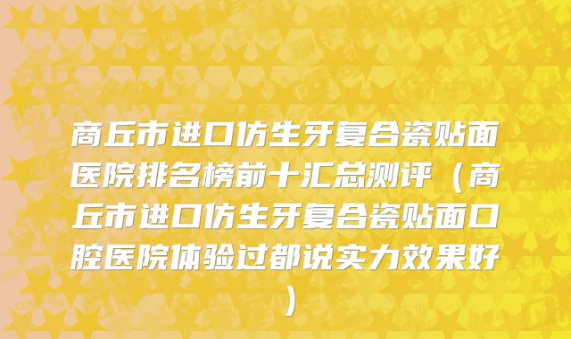 商丘市进口仿生牙复合瓷贴面医院排名榜前十汇总测评（商丘市进口仿生牙复合瓷贴面口腔医院体验过都说实力效果好）