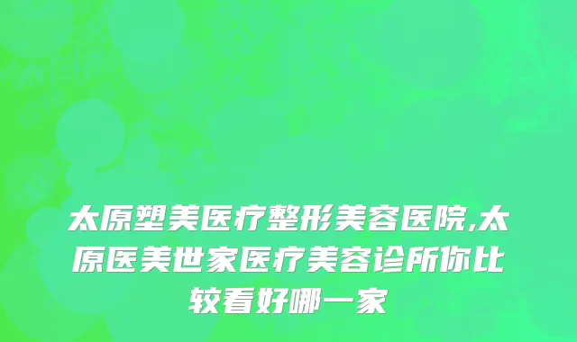 太原塑美医疗整形美容医院,太原医美世家医疗美容诊所你比较看好哪一家