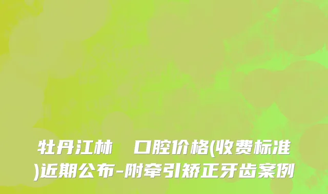 牡丹江林軍營口腔价格(收费标准)近期公布-附牵引矫正牙齿案例