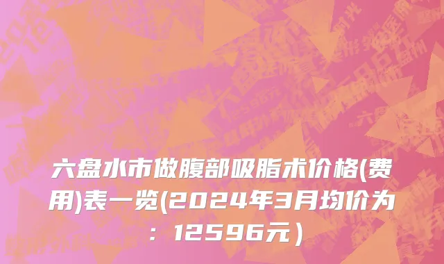 六盘水市做腹部吸脂术价格(费用)表一览(2024年3月均价为：12596元）