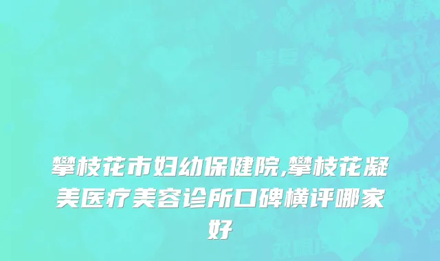 攀枝花市妇幼保健院,攀枝花凝美医疗美容诊所口碑横评哪家好