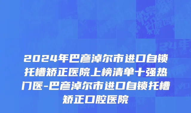 2024年巴彦淖尔市进口自锁托槽矫正医院上榜清单十强热门医-巴彦淖尔市进口自锁托槽矫正口腔医院