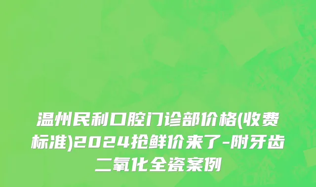 温州民利口腔门诊部价格(收费标准)2024抢鲜价来了-附牙齿二氧化全瓷案例