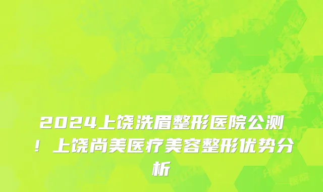 2024上饶洗眉整形医院公测!上饶尚美医疗美容整形优势分析