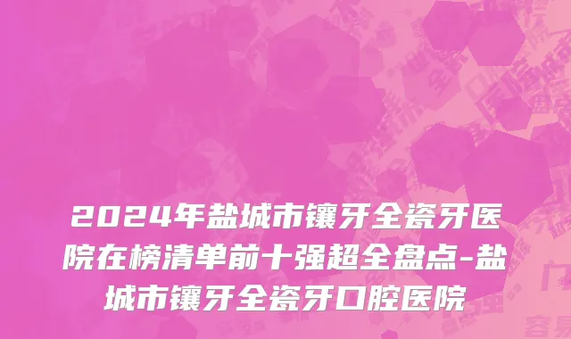 2024年盐城市镶牙全瓷牙医院在榜清单前十强超全盘点-盐城市镶牙全瓷牙口腔医院
