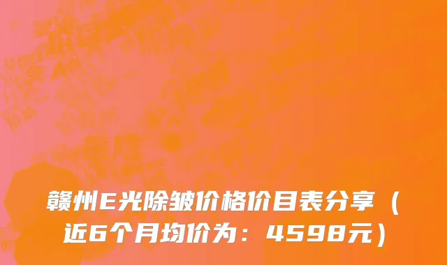 赣州E光除皱价格价目表分享(近6个月均价为:4598元)