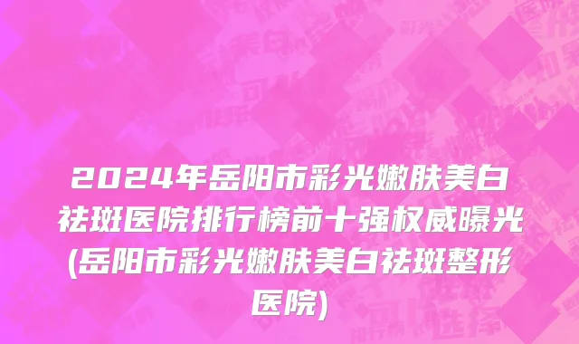 2024年岳阳市彩光嫩肤美白祛斑医院排行榜前十强权威曝光(岳阳市彩光嫩肤美白祛斑整形医院)