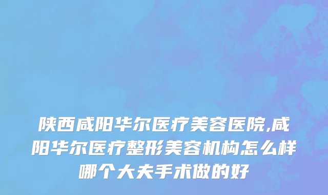 陕西咸阳华尔医疗美容医院,咸阳华尔医疗整形美容机构怎么样哪个大夫手术做的好