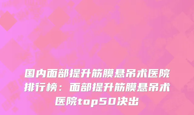国内面部提升筋膜悬吊术医院排行榜：面部提升筋膜悬吊术医院top50决出