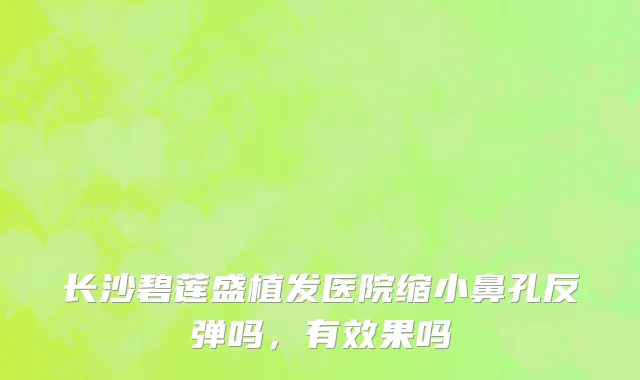 长沙碧莲盛植发医院缩小鼻孔反弹吗，有效果吗