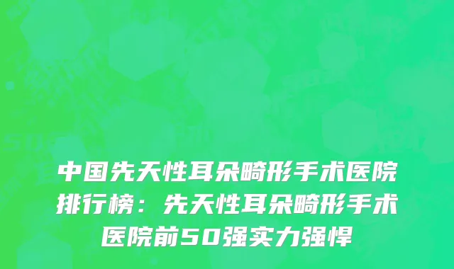 中国先天性耳朵畸形手术医院排行榜：先天性耳朵畸形手术医院前50强实力强悍
