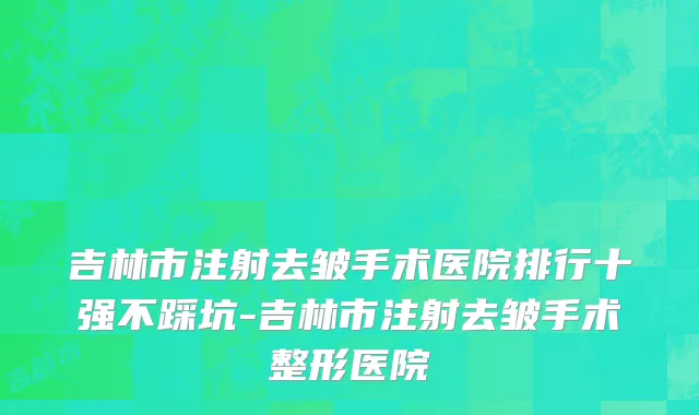 吉林市注射去皱手术医院排行十强不踩坑-吉林市注射去皱手术整形医院