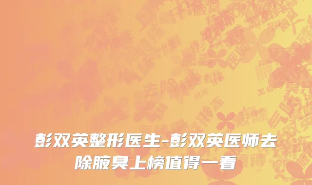 彭双英整形医生-彭双英医师去除腋臭上榜值得一看