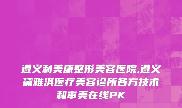 遵义利美康整形美容医院,遵义黛雅淇医疗美容诊所各方技术和审美在线PK