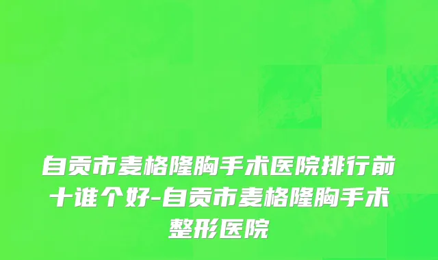 自贡市麦格隆胸手术医院排行前十谁个好-自贡市麦格隆胸手术整形医院
