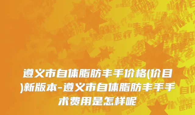 遵义市自体脂肪丰手价格(价目)新版本-遵义市自体脂肪丰手手术费用是怎样呢