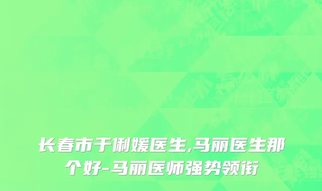 长春市于俐媛医生,马丽医生那个好-马丽医师强势领衔