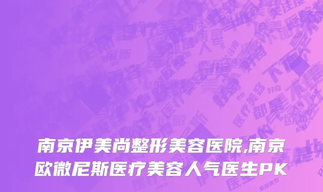 南京伊美尚整形美容医院,南京欧微尼斯医疗美容人气医生PK