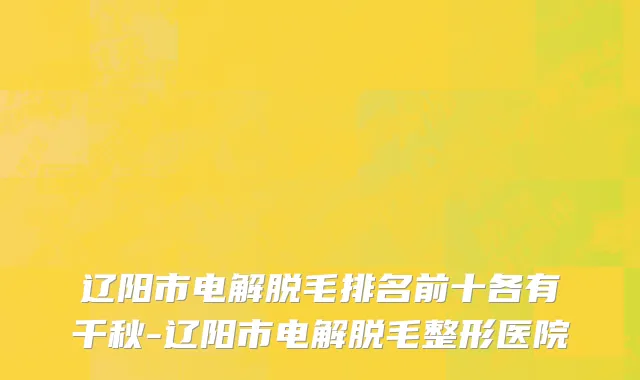 辽阳市电解脱毛排名前十各有千秋-辽阳市电解脱毛整形医院