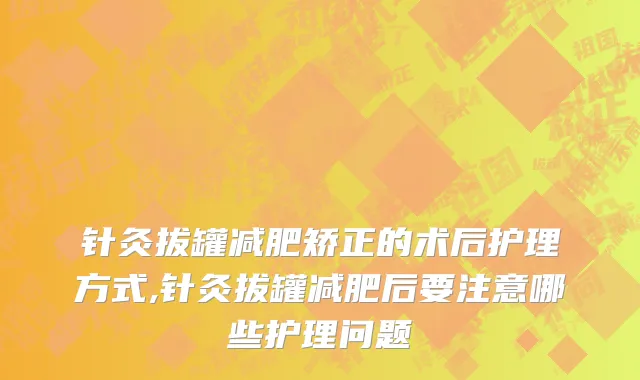 针灸拔罐减肥矫正的术后护理方式,针灸拔罐减肥后要注意哪些护理问题