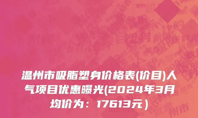 温州市吸脂塑身价格表(价目)人气项目优惠曝光(2024年3月均价为：17613元）
