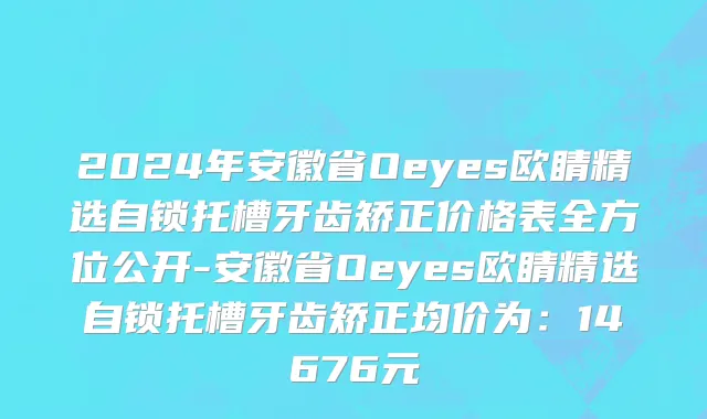 2024年安徽省Oeyes欧睛精选自锁托槽牙齿矫正价格表全方位公开-安徽省Oeyes欧睛精选自锁托槽牙齿矫正均价为：14676元