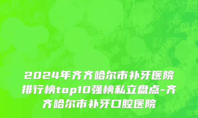 2024年齐齐哈尔市补牙医院排行榜top10强榜私立盘点-齐齐哈尔市补牙口腔医院