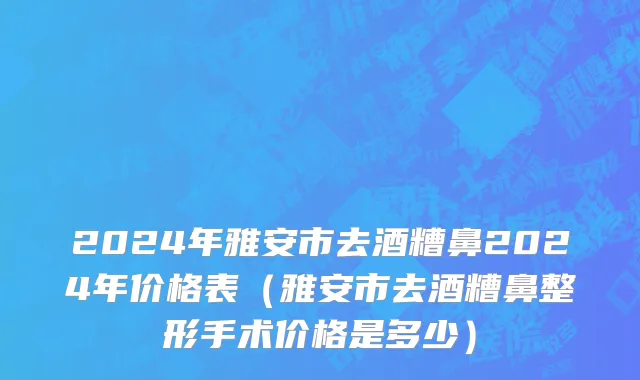 2024年雅安市去酒糟鼻2024年价格表（雅安市去酒糟鼻整形手术价格是多少）