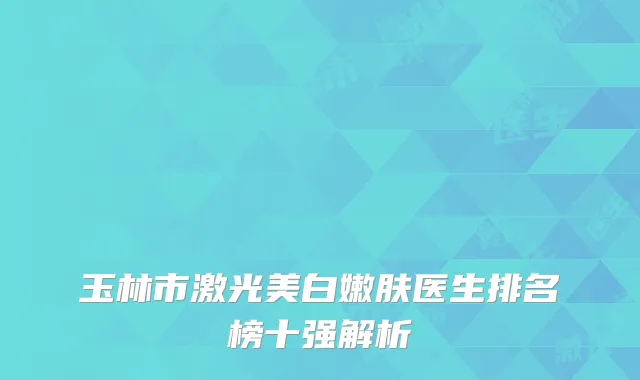 玉林市激光美白嫩肤医生排名榜十强解析