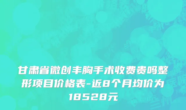 甘肃省微创丰胸手术收费贵吗整形项目价格表-近8个月均价为18528元