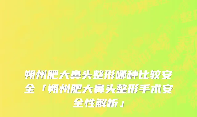 朔州肥大鼻头整形哪种比较安全「朔州肥大鼻头整形手术安全性解析」