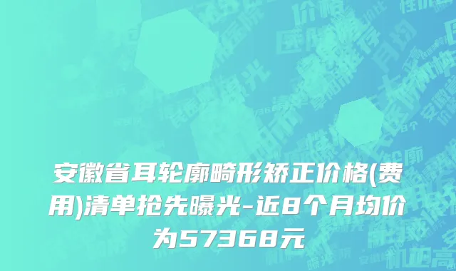 安徽省耳轮廓畸形矫正价格(费用)清单抢先曝光-近8个月均价为57368元