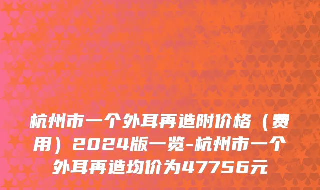 杭州市一个外耳再造附价格（费用）2024版一览-杭州市一个外耳再造均价为47756元