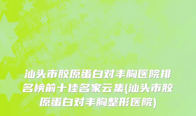 汕头市胶原蛋白对丰胸医院排名榜前十佳名家云集(汕头市胶原蛋白对丰胸整形医院)