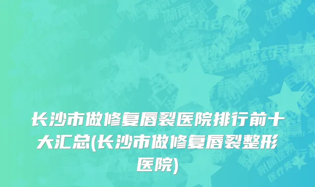 长沙市做修复唇裂医院排行前十大汇总(长沙市做修复唇裂整形医院)