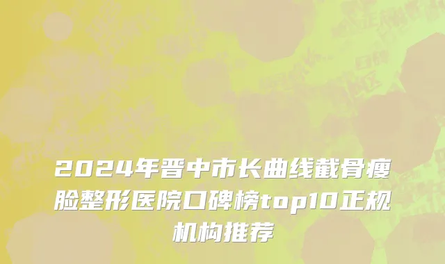 2024年晋中市长曲线截骨瘦脸整形医院口碑榜top10正规机构推荐