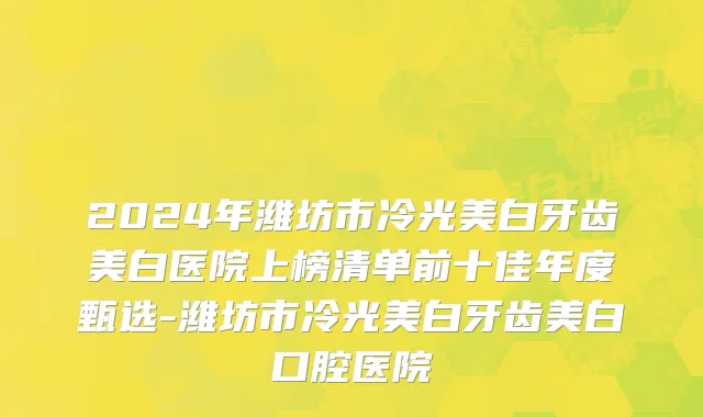 2024年潍坊市冷光美白牙齿美白医院上榜清单前十佳年度甄选-潍坊市冷光美白牙齿美白口腔医院