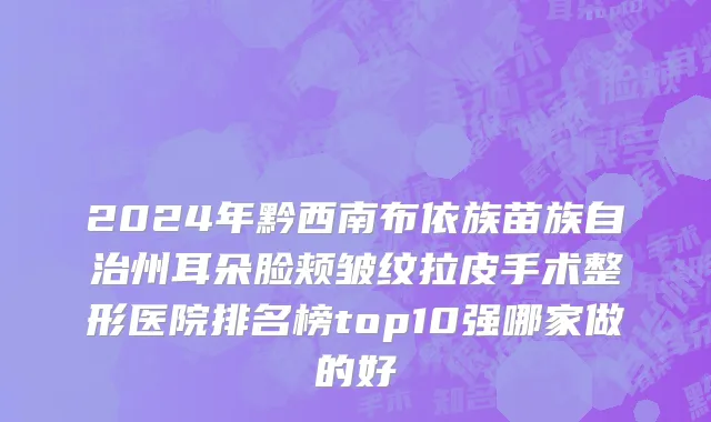 2024年黔西南布依族苗族自治州耳朵脸颊皱纹拉皮手术整形医院排名榜top10强哪家做的好