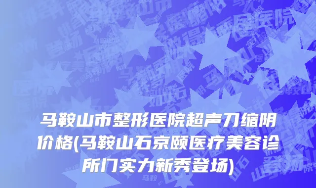 马鞍山市整形医院超声刀缩阴价格(马鞍山石京颐医疗美容诊所门实力新秀登场)