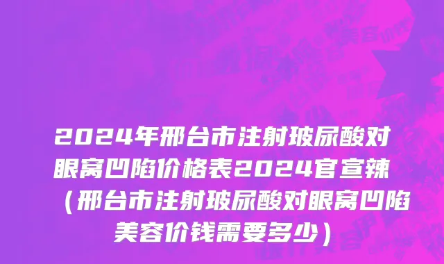 2024年邢台市注射玻尿酸对眼窝凹陷价格表2024官宣辣（邢台市注射玻尿酸对眼窝凹陷美容价钱需要多少）
