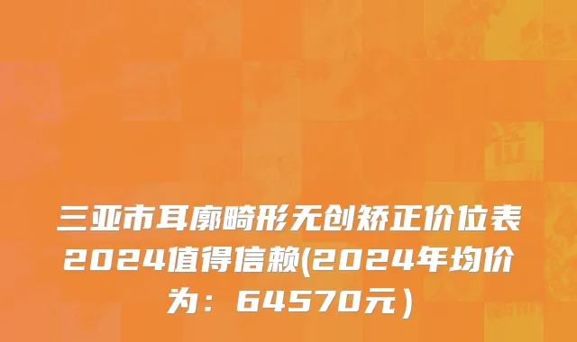 三亚市耳廓畸形无创矫正价位表2024值得信赖(2024年均价为：64570元）
