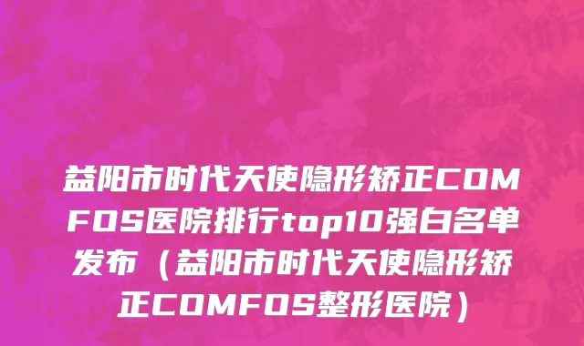 益阳市时代天使隐形矫正COMFOS医院排行top10强白名单发布（益阳市时代天使隐形矫正COMFOS整形医院）