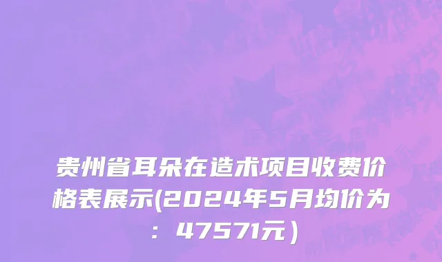 贵州省耳朵在造术项目收费价格表展示(2024年5月均价为：47571元）