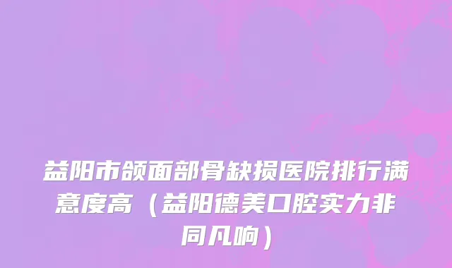 益阳市颌面部骨缺损医院排行满意度高（益阳德美口腔实力非同凡响）