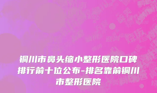 铜川市鼻头缩小整形医院口碑排行前十位公布-排名靠前铜川市整形医院