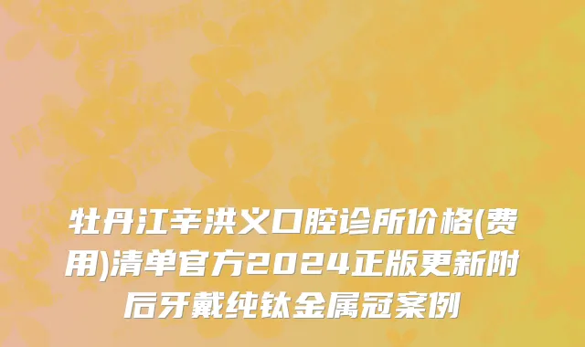 牡丹江辛洪义口腔诊所价格(费用)清单官方2024正版更新附后牙戴纯钛金属冠案例