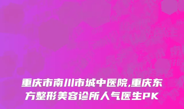 重庆市南川市城中医院,重庆东方整形美容诊所人气医生PK