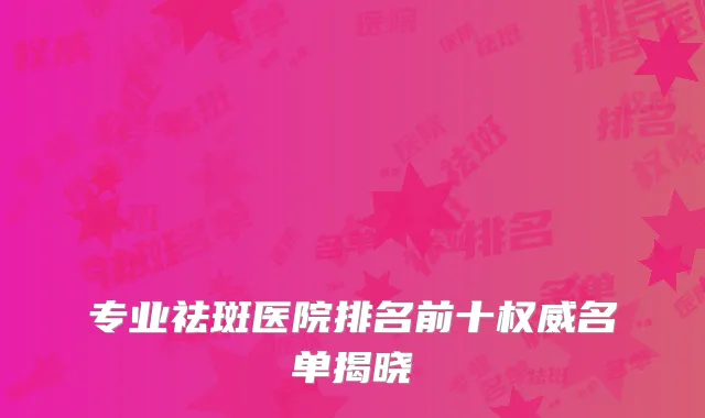 专业祛斑医院排名前十权威名单揭晓